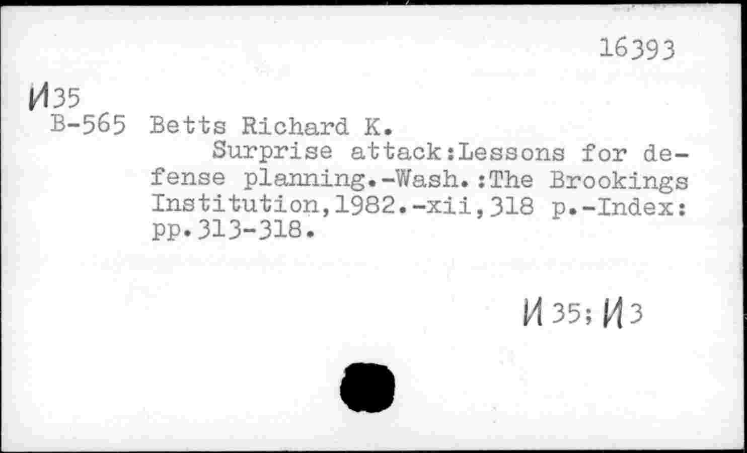 ﻿16393
035
B-565 Betts Richard K.
Surprise attack{Lessens for defense planning.-Wash.:The Brookings Institution,1982.-xii,318 p.-Index: pp.313-318.
M 35 s M3